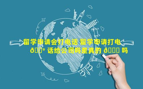 留学申请会打电话 留学申请打电 💮 话给公司吗是真的 🐋 吗